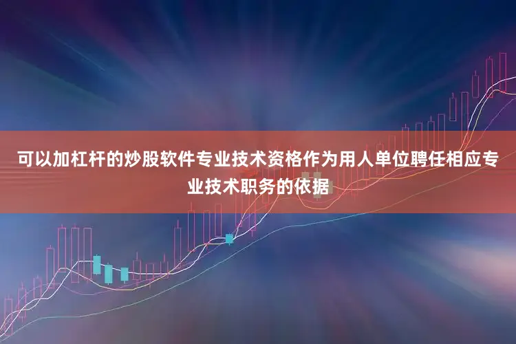 可以加杠杆的炒股软件专业技术资格作为用人单位聘任相应专业技术职务的依据
