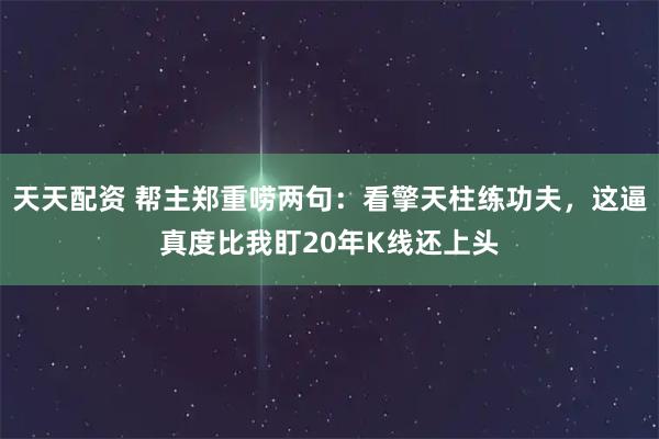 天天配资 帮主郑重唠两句：看擎天柱练功夫，这逼真度比我盯20年K线还上头