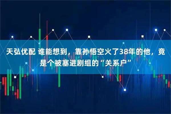 天弘优配 谁能想到，靠孙悟空火了38年的他，竟是个被塞进剧组的“关系户”