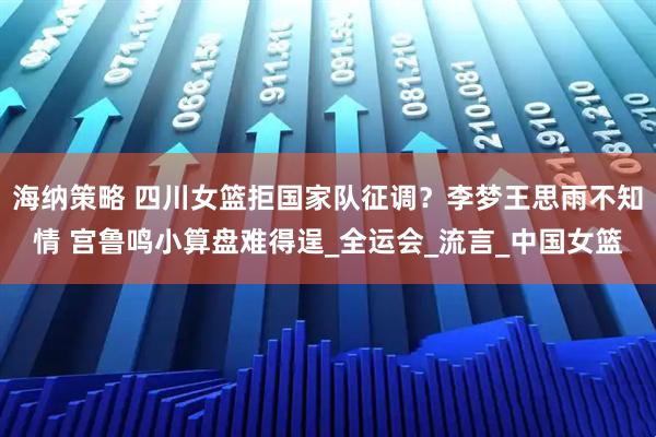 海纳策略 四川女篮拒国家队征调？李梦王思雨不知情 宫鲁鸣小算盘难得逞_全运会_流言_中国女篮