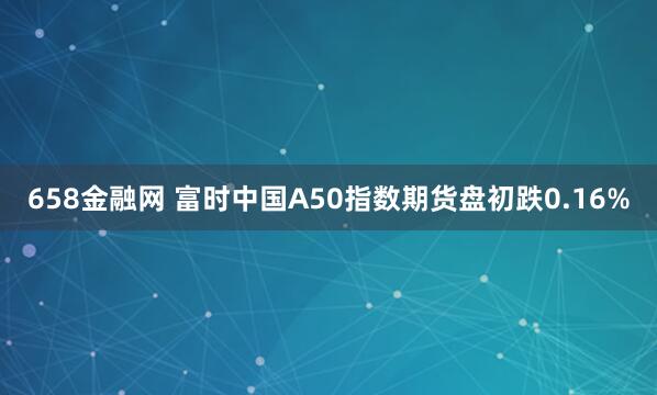 658金融网 富时中国A50指数期货盘初跌0.16%