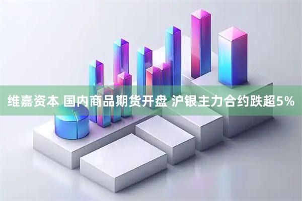 维嘉资本 国内商品期货开盘 沪银主力合约跌超5%