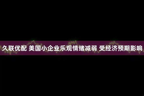 久联优配 美国小企业乐观情绪减弱 受经济预期影响