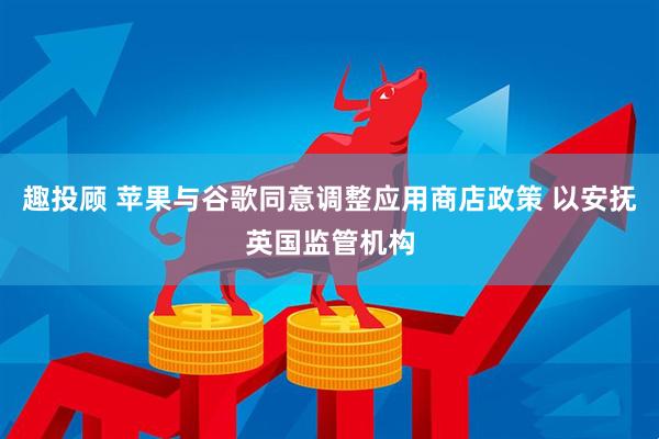 趣投顾 苹果与谷歌同意调整应用商店政策 以安抚英国监管机构